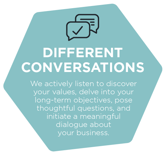 Different Conversations - We actively listen to discover your values, delve into your long-term objectives, pose thoughtful questions, and initiate a meaningful dialogue about your business.